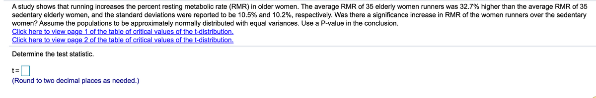 A study shows that running increases the percent resting metabolic rate (RMR) in older women. The average RMR of 35 elderly women runners was 32.7% higher than the average RMR of 35
sedentary elderly women, and the standard deviations were reported to be 10.5% and 10.2%, respectively. Was there a significance increase in RMR of the women runners over the sedentary
women? Assume the populations to be approximately normally distributed with equal variances. Use a P-value in the conclusion.
Click here to view page 1 of the table of critical values of the t-distribution.
Click here to view page 2 of the table of critical values of the t-distribution.
Determine the test statistic.
D
t =
(Round to two decimal places as needed.)
