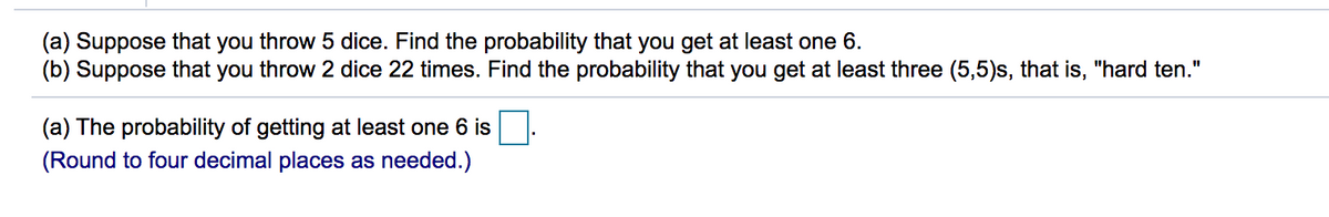 (a) Suppose that you throw 5 dice. Find the probability that you get at least one 6.
(b) Suppose that you throw 2 dice 22 times. Find the probability that you get at least three (5,5)s, that is, "hard ten."
(a) The probability of getting at least one 6 is
(Round to four decimal places as needed.)
