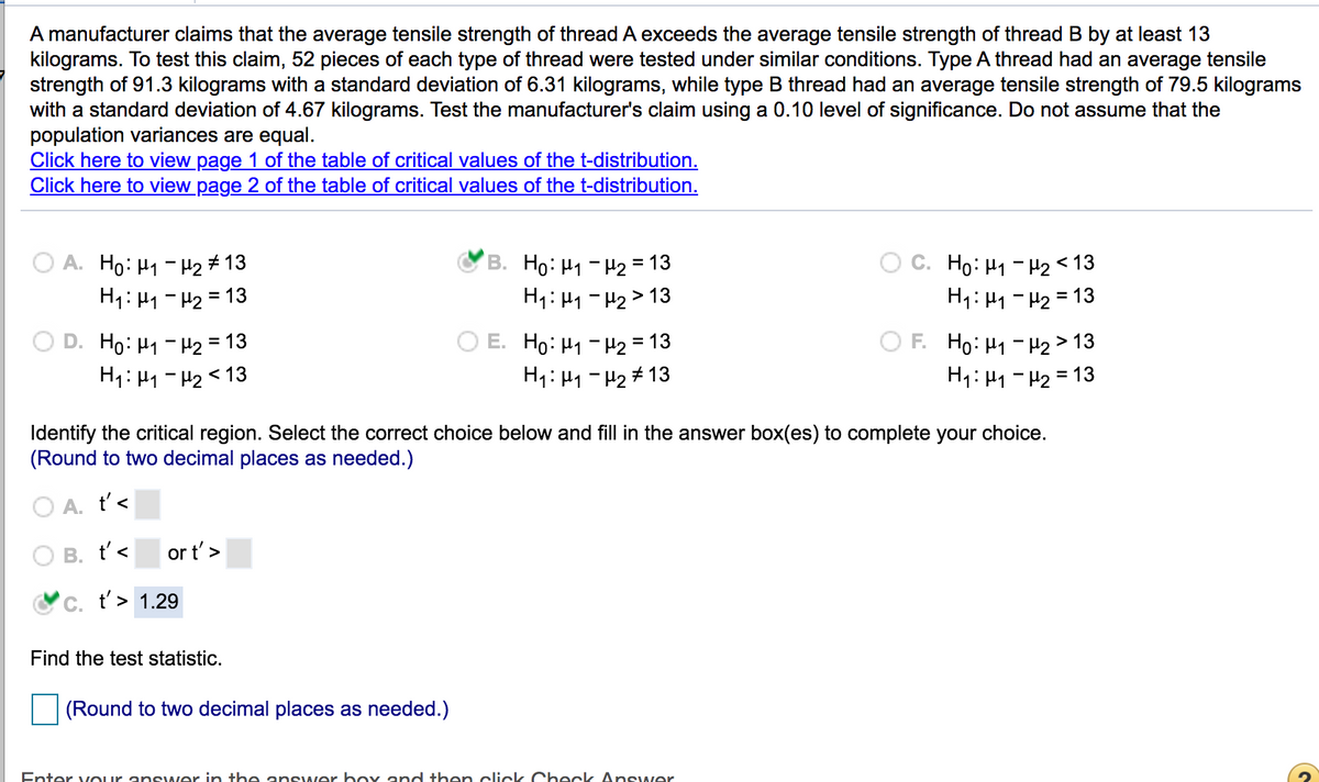 A manufacturer claims that the average tensile strength of thread A exceeds the average tensile strength of thread B by at least 13
kilograms. To test this claim, 52 pieces of each type of thread were tested under similar conditions. Type A thread had an average tensile
strength of 91.3 kilograms with a standard deviation of 6.31 kilograms, while type B thread had an average tensile strength of 79.5 kilograms
with a standard deviation of 4.67 kilograms. Test the manufacturer's claim using a 0.10 level of significance. Do not assume that the
population variances are equal.
Click here to view page 1 of the table of critical values of the t-distribution.
Click here to view page 2 of the table of critical values of the t-distribution.
A. Ho: H1- H2 # 13
H1: H1 - H2 = 13
B. Ho: H1 - H2 = 13
H1: H1 -H2> 13
C. Ho: H1 - H2<13
H1: H1 - H2 = 13
D. Ho:H1-H2 = 13
H1: H1 - H2 < 13
E. Ho: H1 - H2 =13
H1: 41 - H2# 13
O F. Ho: H1 -H2> 13
H1: H1 - H2 = 13
Identify the critical region. Select the correct choice below and fill in the answer box(es) to complete your choice.
(Round to two decimal places as needed.)
O A. t'<
B. t'<
or t'>
C. t'> 1.29
Find the test statistic.
(Round to two decimal places as needed.)
Enter vOur answ er in the answer box and then click Check Ans wer
