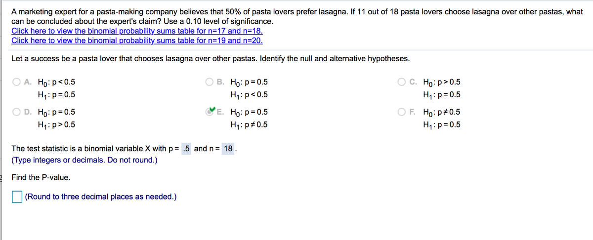 A marketing expert for a pasta-making company believes that 50% of pasta lovers prefer lasagna. If 11 out of 18 pasta lovers choose lasagna over other pastas, what
can be concluded about the expert's claim? Use a 0.10 level of significance.
Click here to view the binomial probability sums table for n=17 and n=18.
Click here to view the binomial probability sums table for n=19 and n=20.
Let a success be a pasta lover that chooses lasagna over other pastas. Identify the null and alternative hypotheses.
А. Но: р<0.5
H1:p= 0.5
В. Но: р3D0.5
Họ:p>0.5
H1:p<0.5
H1:p= 0.5
F. Ho: p+0.5
D. Ho: p= 0.5
H1:p>0.5
E. Ho: p= 0.5
H1:p#0.5
H1:p=0.5
The test statistic is a binomial variable X with p = .5 and n = 18.
(Type integers or decimals. Do not round.)
2 Find the P-value.
(Round to three decimal places as needed.)
