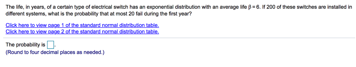 The life, in years, of a certain type of electrical switch has an exponential distribution with an average life B = 6. If 200 of these switches are installed in
different systems, what is the probability that at most 20 fail during the first year?
%3D
Click here to view page 1 of the standard normal distribution table.
Click here to view page 2 of the standard normal distribution table.
The probability is
(Round to four decimal places as needed.)
