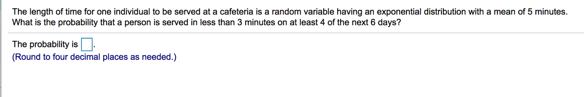 The length of time for one individual to be served at a cafeteria is a random variable having an exponential distribution with a mean of 5 minutes.
What is the probability that a person is served in less than 3 minutes on at least 4 of the next 6 days?
The probability is
(Round to four decimal places as needed.)
