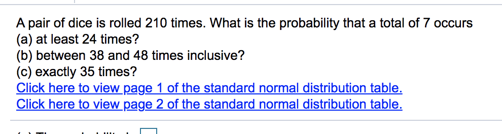 A pair of dice is rolled 210 times. What is the probability that a total of 7 occurs
(a) at least 24 times?
(b) between 38 and 48 times inclusive?
(c) exactly 35 times?
Click here to view page 1 of the standard normal distribution table.
Click here to view page 2 of the standard normal distribution table.
