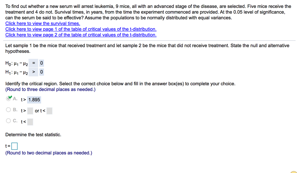 To find out whether a new serum will arrest leukemia, 9 mice, all with an advanced stage of the disease, are selected. Five mice receive the
treatment and 4 do not. Survival times, in years, from the time the experiment commenced are provided. At the 0.05 level of significance,
can the serum be said to be effective? Assume the populations to be normally distributed with equal variances.
Click here to view the survival times.
Click here to view page 1 of the table of critical values of the t-distribution.
Click here to view page 2 of the table of critical values of the t-distribution.
Let sample 1 be the mice that received treatment and let sample 2 be the mice that did not receive treatment. State the null and alternative
hypotheses.
Ho: H1- H2
Identify the critical region. Select the correct choice below and fill in the answer box(es) to complete your choice.
(Round to three decimal places as needed.)
A. t> 1.895
O B. t>
or t<
O C. t<
Determine the test statistic.
t=D
(Round to two decimal places as needed.)
