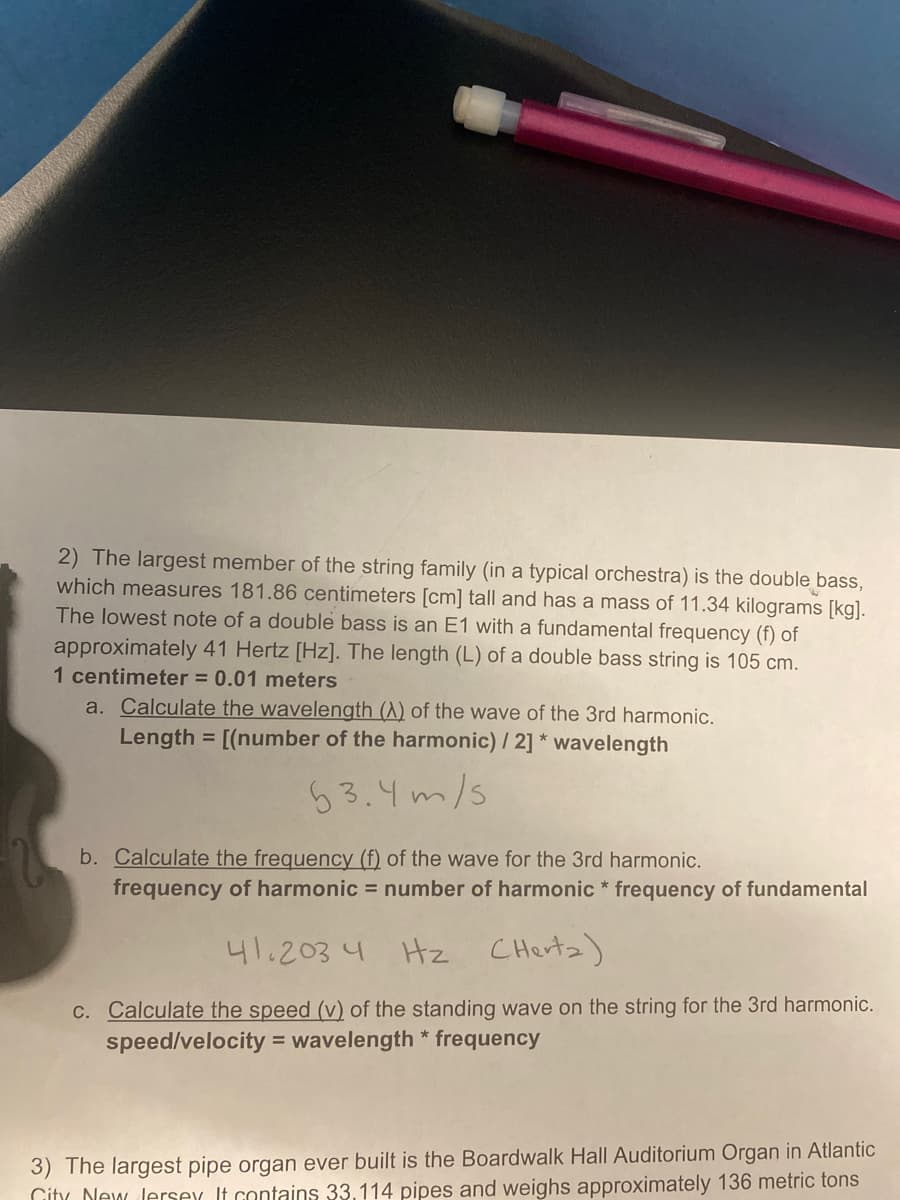 2) The largest member of the string family (in a typical orchestra) is the double bass,
which measures 181.86 centimeters [cm] tall and has a mass of 11.34 kilograms [kg).
The lowest note of a double bass is an E1 with a fundamental frequency (f) of
approximately 41 Hertz [Hz]. The length (L) of a double bass string is 105 cm.
1 centimeter = 0.01 meters
a. Calculate the wavelength (A) of the wave of the 3rd harmonic.
Length = [(number of the harmonic) / 2] * wavelength
63.4m/s
b. Calculate the frequency (f) of the wave for the 3rd harmonic.
frequency of harmonic = number of harmonic * frequency of fundamental
41.203 4
Hz
CHertz)
C. Calculate the speed (v) of the standing wave on the string for the 3rd harmonic.
speed/velocity = wavelength * frequency
3) The largest pipe organ ever built is the Boardwalk Hall Auditorium Organ in Atlantic
Gity New Jersex It contains 33,114 pipes and weighs approximately 136 metric tons

