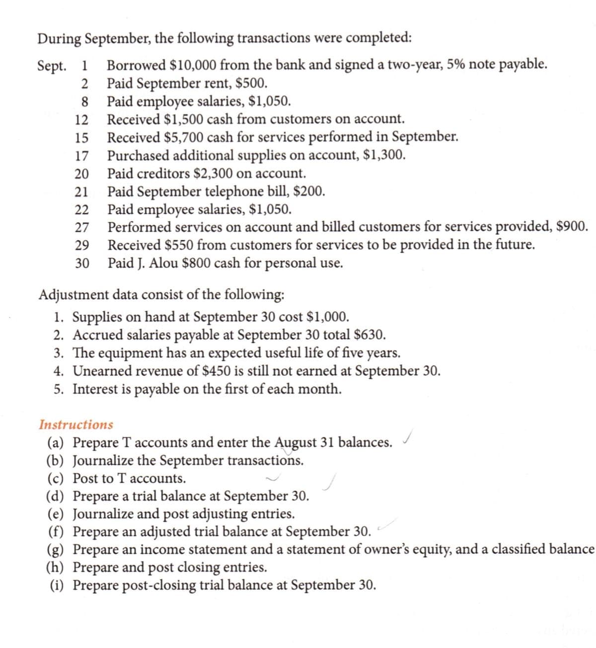 During September, the following transactions were completed:
Borrowed $10,000 from the bank and signed a two-year, 5% note payable.
2 Paid September rent, $500.
8 Paid employee salaries, $1,050.
12 Received $1,500 cash from customers on account.
15 Received $5,700 cash for services performed in September.
Purchased additional supplies on account, $1,300.
20 Paid creditors $2,300 on account.
Sept. 1
17
Paid September telephone bill, $200.
Paid employee salaries, $1,050.
Performed services on account and billed customers for services provided, $900.
Received $550 from customers for services to be provided in the future.
Paid J. Alou $800 cash for personal use.
21
22
27
29
30
Adjustment data consist of the following:
1. Supplies on hand at September 30 cost $1,000.
2. Accrued salaries payable at September 30 total $630.
3. The equipment has an expected useful life of five years.
4. Unearned revenue of $450 is still not earned at September 30.
5. Interest is payable on the first of each month.
Instructions
(a) Prepare T accounts and enter the August 31 balances.
(b) Journalize the September transactions.
(c) Post to T accounts.
(d) Prepare a trial balance at September 30.
(e) Journalize and post adjusting entries.
(f) Prepare an adjusted trial balance at September 30.
(g) Prepare an income statement and a statement of owner's equity, and a classified balance
(h) Prepare and post closing entries.
(i) Prepare post-closing trial balance at September 30.
