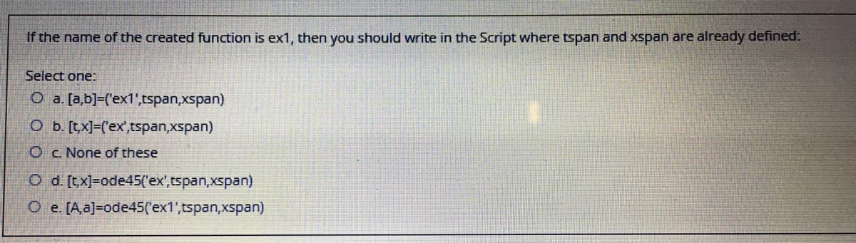 If the name of the created function is ex1, then you should write in the Script where tspan and xspan are already defined:
Select one:
O a. [a,b]=('ex1',tspan,xspan)
Ob. [t,x]-('ex',tspan,xspan)
O c. None of these
O d. [tx]=ode45('ex',tspan,xspan)
O e. [A,a]=ode45('ex1',tspan,xspan)
