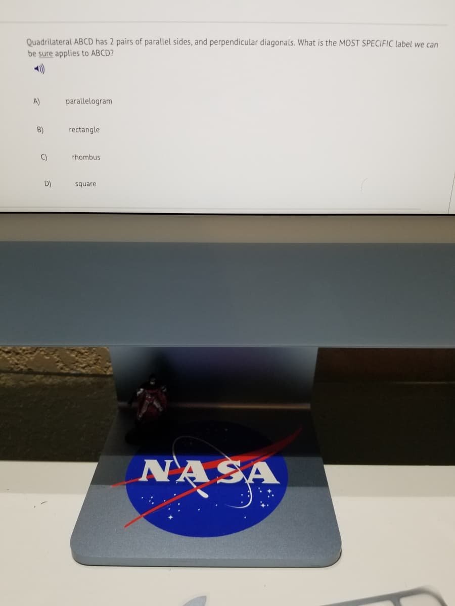 Quadrilateral ABCD has 2 pairs of parallel sides, and perpendicular diagonals. What is the MOST SPECIFIC label we can
be sure applies to ABCD?
A)
parallelogram
B)
rectangle
C)
rhombus
D)
square
NASA
