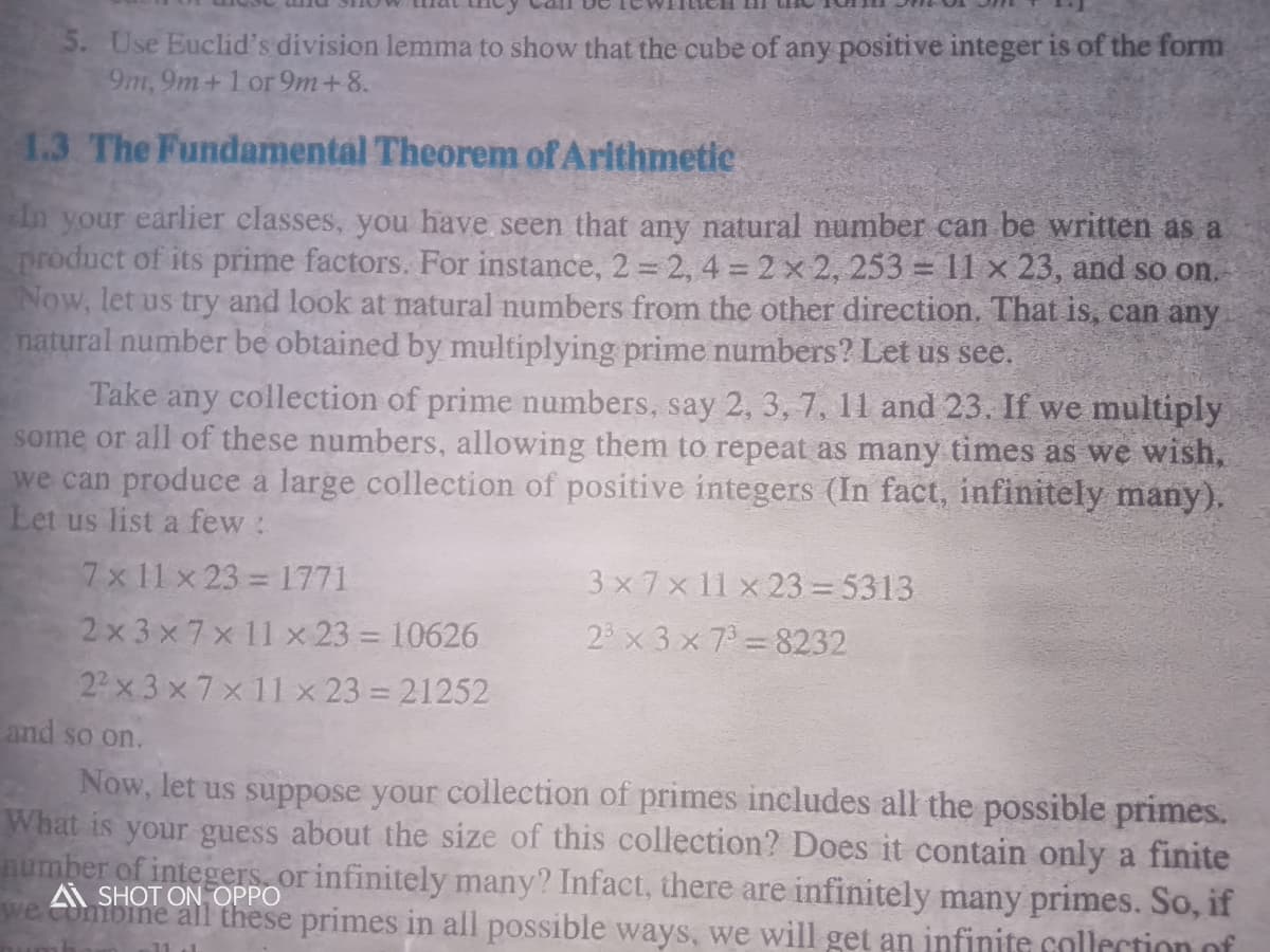 5. Use Euclid's division lemma to show that the cube of any positive integer is of the form
9m, 9m+1 or 9m+8.
1.3 The Fundamental Theorem of Arithmetic
In your earlier classes, you have seen that any natural number can be written as a
product of its prime factors. For instance, 2 2, 4 2 x 2, 253 = 11 x 23, and so on.
Now, let us try and look at natural numbers from the other direction. That is, can any
natural number be obtained by multiplying prime numbers? Let us see.
Take any collection of prime numbers, say 2, 3, 7, 11 and 23. If we multiply
some or all of these numbers, allowing them to repeat as many times as we wish,
we can produce a large collection of posi
Let us list a few:
integers (In fact, infinitely many).
7x 11 x 23 1771
3 x7x11 x 23 = 5313
2x 3x7x 11 x 23 = 10626
2 x 3 x 7 8232
22 x 3 x 7x 11 x 23 = 21252
and so on.
Now, let us suppose your collection of primes includes all the possible primes.
What is your guess about the size of this collection? Does it contain only a finite
number of integers, or infinitely many? Infact, there are infinitely many primes. So, if
we ombine all these primes in all possible ways, we will get an infinite collection of
SHOT ON OPPO
