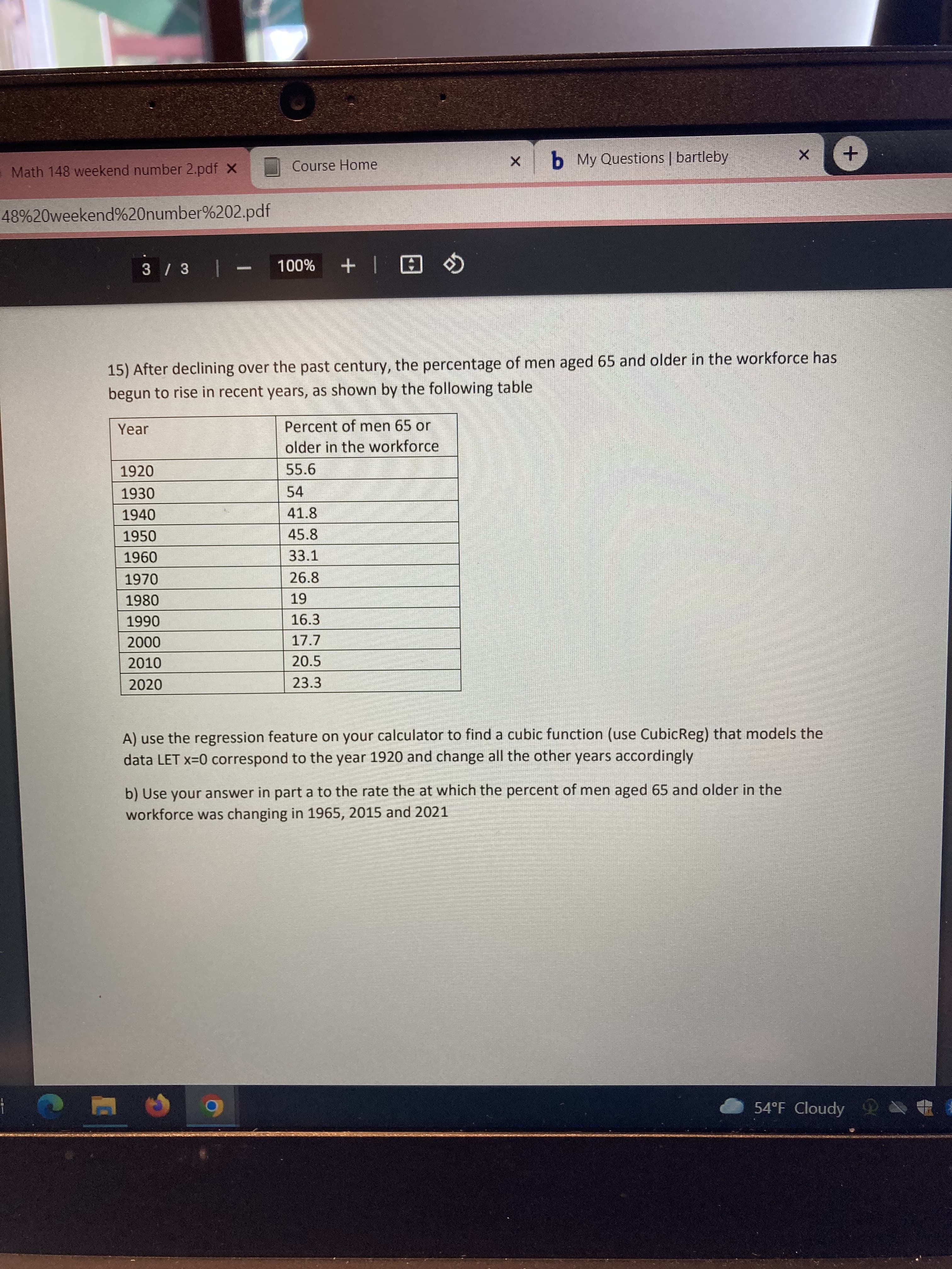 Course Home
b My Questions | bartleby
Math 148 weekend number 2.pdf x
48%20weekend%20number%202.pdf
日| + %00L
15) After declining over the past century, the percentage of men aged 65 and older in the workforce has
begun to rise in recent years, as shown by the following table
Year
Percent of men 65 or
older in the workforce
1920
55.6
1930
54
1940
41.8
1950
45.8
33.1
096
1970
26.8
1980
16.3
06
000
2010
17.7
20.5
2020
23.3
A) use the regression feature on your calculator to find a cubic function (use CubicReg) that models the
data LET x=0 correspond to the year 1920 and change all the other years accordingly
b) Use your answer in part a to the rate the at which the percent of men aged 65 and older in the
workforce was changing in 1965, 2015 and 2021
54°F Cloudy
