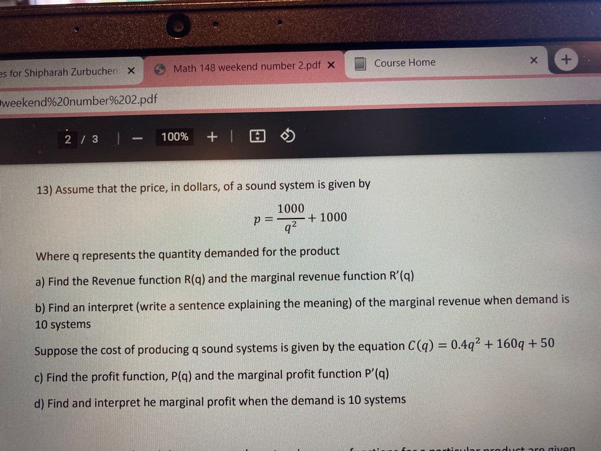 Dari R
es for Shipharah Zurbuchen x
Math 148 weekend number 2.pdf x
Course Home
oweekend%20number%202.pdf
2 / 3
100% +| E O
13) Assume that the price, in dollars, of a sound system is given by
1000
+ 1000
q²
Where q represents the quantity demanded for the product
a) Find the Revenue function R(q) and the marginal revenue function R'(q)
b) Find an interpret (write a sentence explaining the meaning) of the marginal revenue when demand is
10 systems
Suppose the cost of producing q sound systems is given by the equation C (q) = 0.4q² + 160q + 50
c) Find the profit function, P(q) and the marginal profit function P'(q)
d) Find and interpret he marginal profit when the demand is 10 systems
ar product are given
.
