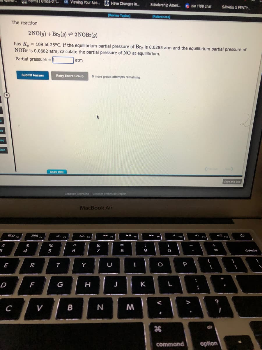 19
eQ
req
withdr
2req
#
3
E
D
The reaction
20
C
Forms [Office of t... KB Viewing Your Aca... Have Changes in...
Submit Answer
$
4
2 NO(g) + Br₂(g) → 2NOBr(g)
has Kp = 109 at 25°C. If the equilibrium partial pressure of Br₂ Is 0.0285 atm and the equilibrium partial pressure of
NOBr is 0.0682 atm, calculate the partial pressure of NO at equilibrium.
Partial pressure =
atm
900
000 F4
R
F
V
Show Hint
%
5
Retry Entire Group 9 more group attempts remaining
T
FS
G
Cengage Learning Cengage Technical Support
A
6
B
[Review Topics]
MacBook Air
Y
H
&
7
N
U
J
*
8
➤11
FB
I
M
(
9
Scholarship Ameri... bio 1108 chat
K
[References]
FO
O
<
V.
H
)
O
L
F10
P
command
I
A.
{
+ 11
[
alt
SAVAGE X FENTY.....
?
option
Next
#1
19
Save and Exit
F12
1
G
delete