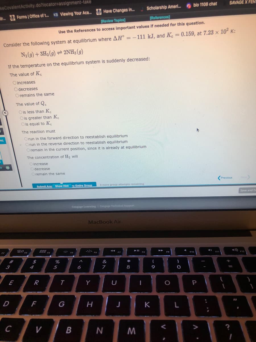 keCovalentActivity.do?locator assignment-take
dr.Forms | Office of t... KB Viewing Your Aca...
Have Changes in...
Scholarship Ameri... bio 1108 chat
[Review Topics]
[References)
Use the References to access important values if needed for this question.
Consider the following system at equilibrium where AH = -111 kJ, and K = 0.159, at 7.23 x 102 K:
N₂ (9) + 3H₂(g) → 2NH3(g)
req
If the temperature on the equilibrium system is suddenly decreased:
The value of K
#
3
Oincreases
Odecreases
O remains the same
E
D
C
The value of Q
O is less than Ke
Ois greater than Ke
O is equal to Ke
The reaction must
Orun in the forward direction to reestablish equilibrium
Orun in the reverse direction to reestablish equilibrium
O remain in the current position, since it is already at equilibrium
The concentration of H₂ will
O increase
Odecrease
Oremain the same
20
80,
Submit Ans Show Hint ry Entire Group
$
888 FA
F4
R
F
V
%
5
T
Cengage Learning | Cengage Technical Support
FS
B
^
6
MacBook Air
Y
9 more group attempts remaining
H
Fo
of A
&
7
N
U
F7
J
*00
8
➤11
M
(
9
K
F9
O
V
CO
)
L
F10
P
A
3
F11
SAVAGE X FEN
Previous
{
[
+ 11
?
?
Next>
Save and Ex
F12