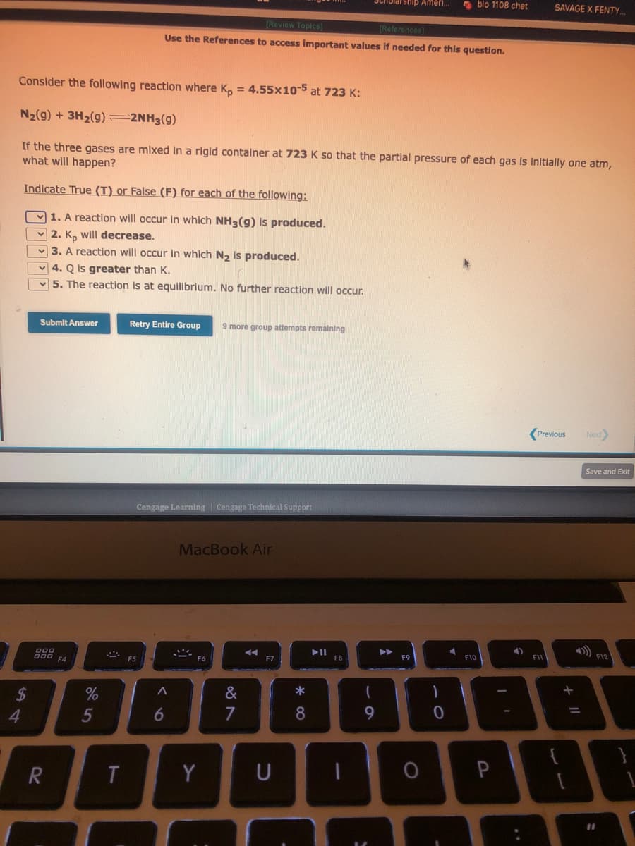 Indicate True (T) or False (F) for each of the following:
1. A reaction will occur in which NH3(g) is produced.
2. Kp will decrease.
3. A reaction will occur in which N₂ is produced.
54
$
Consider the following reaction where Kp = 4.55x10-5 at 723 K:
N₂(g) + 3H₂(g) =2NH3(g)
If the three gases are mixed in a rigid container at 723 K so that the partial pressure of each gas is initially one atm,
what will happen?
Submit Answer
4. Q is greater than K.
5. The reaction is at equilibrium. No further reaction will occur.
900
000 F4
R
%
5
T
[Review Topics]
[References]
Use the References to access important values if needed for this question.
Retry Entire Group
FS
Cengage Learning Cengage Technical Support
A
6
more group attempts remaining
MacBook Air
Y
&
7
◄◄
F7
U
*00
8
Scholarship Ameri...
► 11
F8
(
9
▶▶
F9
O
)
bio 1108 chat
0
F10
| '
4)
SAVAGE X FENTY...
Previous Next>
F11
+ 11
Save and Exit
PHL