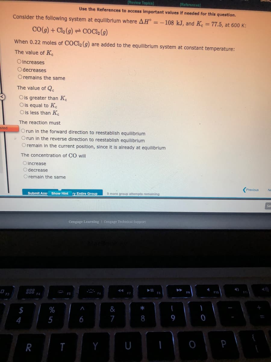 sited
F3
[Review Topics]
[References]
Use the References to access important values if needed for this question.
Consider the following system at equilibrium where AH = -108 kJ, and Kc = 77.5, at 600 K:
CO(g) + Cl₂ (g) COC1₂ (9)
When 0.22 moles of COC12 (9) are added to the equilibrium system at constant temperature:
The value of Ke
Oincreases
Odecreases
Oremains the same
The value of Qc
Ols greater than K
O is equal to Ke
O is less than K
The reaction must
Orun in the forward direction to reestablish equilibrium
Orun in the reverse direction reestablish equilibrium
O remain in the current position, since it is already at equilibrium
The concentration of CO will
O increase
O decrease
Oremain the same
4
Submit Ans Show Hint ry Entire Group 9 more group attempts remaining
000
000 F4
R
T
Cengage Learning | Cengage Technical Support
A
6
MacBook Air
Y
&
7
F7
8
▶11
F8
9
▶▶
F9
0
F10
P
Previous
F11
Ne