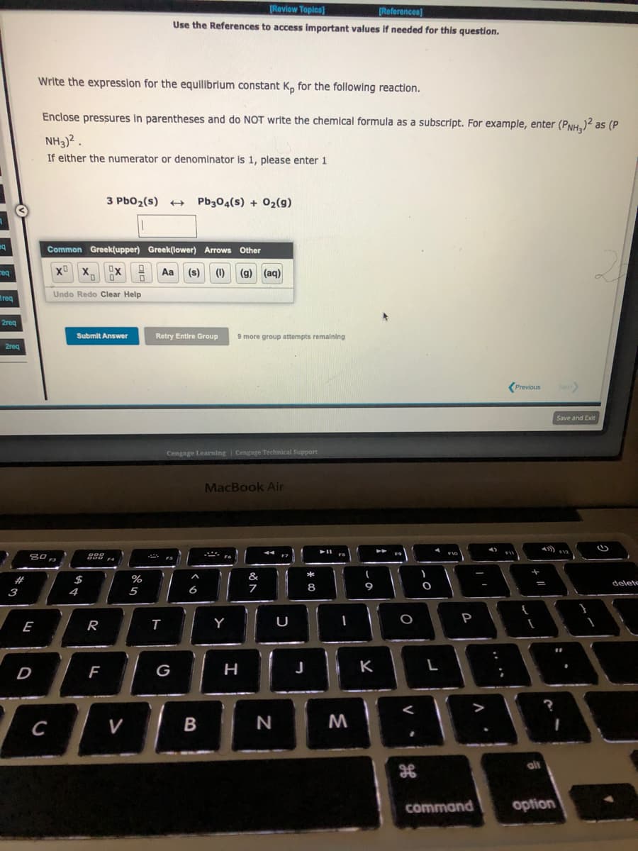 eq
req
Ireg
2req
2req
#
3
E
D
Write the expression for the equilibrium constant K, for the following reaction.
Enclose pressures in parentheses and do NOT write the chemical formula as a subscript. For example, enter (PNH₂)² as (P
NH3)².
If either the numerator or denominator is 1, please enter 1
80,
F3
Common Greek(upper) Greek(lower) Arrows Other
Ox
Aa (s) (1) (g) (aq)
x x,
C
0 0
Undo Redo Clear Help
Submit Answer
SA+
$
4
200
3 PbO₂ (s) →→→ Pb304(s) + O₂(g)
R
F
0
V
%
5
[Review Topics]
[References]
Use the References to access important values if needed for this question.
Retry Entire Group
T
FS
Cengage Learning Cengage Technical Support
G
A
6
B
9 more group attempts remaining
MacBook Air
Y
H
&
7
44
N
U
J
*
8
➤11
1
M
(
9
-
K
f
O
<
H
O
4
L
F10
P
command
:
;
Previous
+ 11
I
alt
?
option
Next>
20
Save and Exit
$12
delete