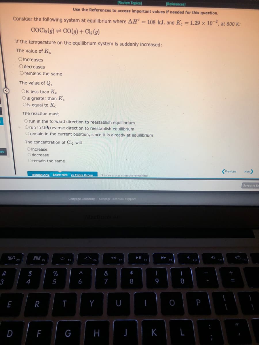 reg
#
3
[Review Topics]
[References]
Use the References to access important values if needed for this question.
Consider the following system at equilibrium where AH = 108 kJ, and K. = 1.29 × 10-2, at 600 K:
COC1₂ (g) CO(g) + Cl₂ (g)
E
20
If the temperature on the equilibrium system is suddenly increased:
The value of Ke
D
Oincreases
Odecreases
O remains the same
The value of Qc
Ols less than Ke
Ois greater than K
O is equal to Ke
The reaction must
Orun in the forward direction to reestablish equilibrium
Orun in the reverse direction to reestablish equilibrium
O remain in the current position, since it is already at equilibrium
The concentration of Cl₂ will
Oincrease
Odecrease
Oremain the same
Submit Ans Show Hint
$
4
000
000 F4
R
F
%
5
T
ry Entire Group
Cengage Learning | Cengage Technical Support
G
A
6
9 more group attempts remaining
MacBook Air
Y
H
&
7
U
* 00
8
(
9
K
O
-0
)
F10
P
4)
F11
Previous
+ 11
Next>
Save and Ex
A