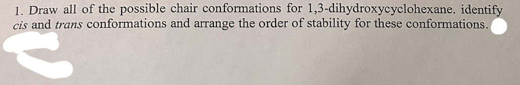 1. Draw all of the possible chair conformations for 1,3-dihydroxycyclohexane. identify
cis and trans conformations and arrange the order of stability for these conformations.