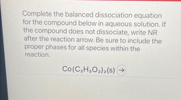 Complete the balanced dissociation equation
for the compound below in aqueous solution. If
the compound does not dissociate, write NR
after the reaction arrow. Be sure to include the
proper phases for all species within the
reaction.
Co (C₂H3O2)2 (S) →