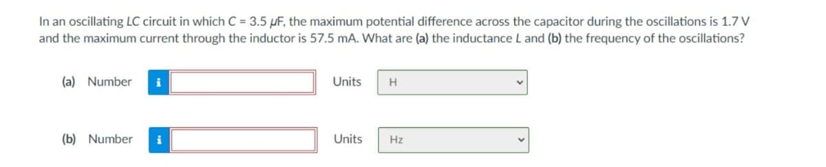 In an oscillating LC circuit in which C = 3.5 µF, the maximum potential difference across the capacitor during the oscillations is 1.7 V
and the maximum current through the inductor is 57.5 mA. What are (a) the inductance L and (b) the frequency of the oscillations?
(a) Number
i
Units
H.
(b) Number
i
Units
Hz
