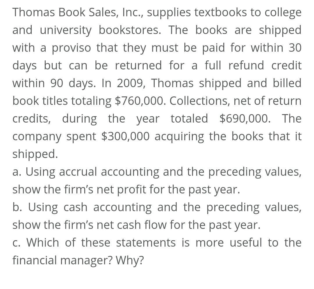 Thomas Book Sales, Inc., supplies textbooks to college
and university bookstores. The books are shipped
with a proviso that they must be paid for within 30
days but can be returned for a full refund credit
within 90 days. In 2009, Thomas shipped and billed
book titles totaling $760,000. Collections, net of return
credits, during the year totaled $690,000. The
company spent $300,000 acquiring the books that it
shipped.
a. Using accrual accounting and the preceding values,
show the firm's net profit for the past year.
b. Using cash accounting and the preceding values,
show the firm's net cash flow for the past year.
c. Which of these statements is more useful to the
financial manager? Why?
