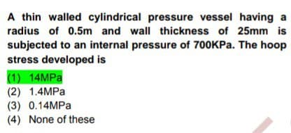 A thin walled cylindrical pressure vessel having a
radius of 0.5m and wall thickness of 25mm is
subjected to an internal pressure of 700KPA. The hoop
stress developed is
(1) 14MPA
(2) 1.4MPA
(3) 0.14MPA
(4) None of these
