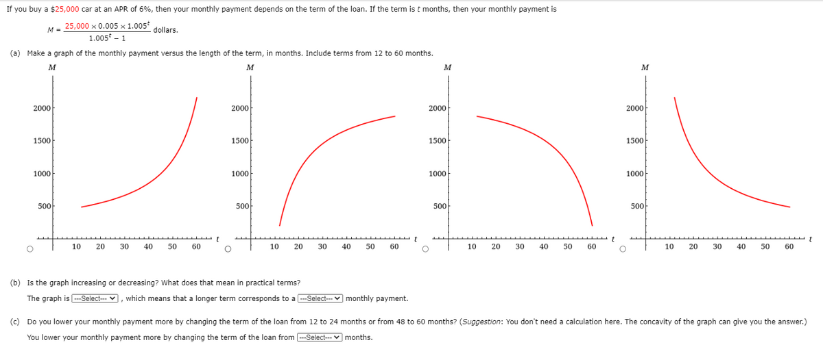 If you buy a $25,000 car at an APR of 6%, then your monthly payment depends on the term of the loan. If the term is t months, then your monthly payment is
25,000 x 0.005 × 1.005
1.005 - 1
M =
dollars.
(a) Make a graph of the monthly payment versus the length of the term, in months. Include terms from 12 to 60 months.
M
M
M
M
2000-
2000
2000
2000
1500
1500
1500
1500
1000
1000
1000
1000
500
500
500
500
t
10
20
30
40
50
60
10
20
30
40
50 60
10 20
30
40
50
60
10
20
30
40
50
60
(b) Is the graph increasing or decreasing? What does that mean in practical terms?
The graph is --Select--- v,
which means that a longer term corresponds to a -Select--- v monthly payment.
(c) Do you lower your monthly payment more by changing the term of the loan from 12 to 24 months or from 48 to 60 months? (Suggestion: You don't need a calculation here. The concavity of the graph can give you the answer.)
You lower your monthly payment more by changing the term of the loan from --Select-- v months.
