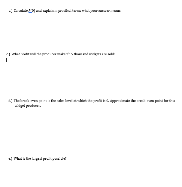 b.) Calculate P(0) and explain in practical terms what your answer means.
c.) What profit will the producer make if 15 thousand widgets are sold?
|
d.) The break-even point is the sales level at which the profit is 0. Approximate the break-even point for this
widget producer.
e.) What is the largest profit possible?
