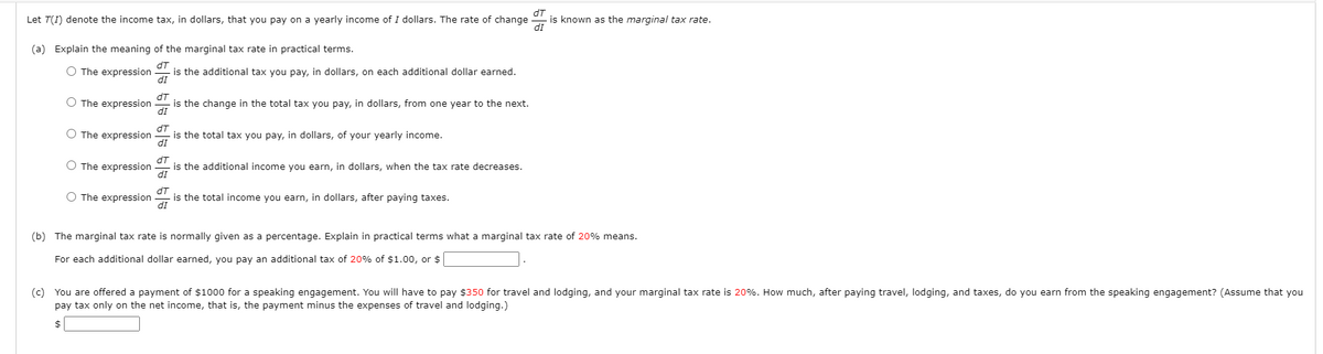 dT
is known as the marginal tax rate.
dI
Let T(I) denote the income tax, in dollars, that you pay on a yearly income of I dollars. The rate of change
(a) Explain the meaning of the marginal tax rate in practical terms.
O The expression
is the additional tax you pay, in dollars, on each additional dollar earned.
dI
O The expression
is the change in the total tax you pay, in dollars, from one year to the next.
IP
dT
is the total tax you pay, in dollars, of your yearly income.
dI
O The expression
O The expression
dT
is the additional income you earn, in dollars, when the tax rate decreases.
IP
O The expression
dT
is the total income you earn, in dollars, after paying taxes.
dI
(b) The marginal tax rate is normally given as a percentage. Explain in practical terms what a marginal tax rate of 20% means.
For each additional dollar earned, you pay an additional tax of 20% of $1.00, or $
(c) You are offered a payment of $1000 for a speaking engagement. You will have to pay $350 for travel and lodging, and your marginal tax rate is 20%. How much, after paying travel, lodging, and taxes, do you earn from the speaking engagement? (Assume that you
pay tax only on the net income, that is, the payment minus the expenses of travel and lodging.)
