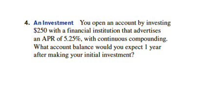 4. An Investment You open an account by investing
$250 with a financial institution that advertises
an APR of 5.25%, with continuous compounding.
What account balance would you expect 1 year
after making your initial investment?
