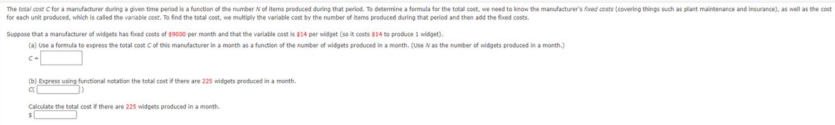 The total cost C for a manufacturer during a given time period is a function of the number N of items produced during that period. To determine a formula for the total cost, we need to know the manufacturer's fixed costs (covering things such as plant maintenance and insurance), as well as the cost
for each unit produced, which is called the variable cost. To find the total cost, we multiply the variable cost by the number of items produced during that period and then add the fixed costs.
Suppose that a manufacturer of widgets has fixed costs of $9000 per month and that the variable cost is $14 per widget (so it costs $14 to produce 1 widget).
(a) Use
formula to express the total cost C of this manufacturer in a month as a function of the number of widgets produced in a month. (Use N as the number of widgets produced in a month.)
C =
(b) Express using functional notation the total cost
there are 225 widgets produced in a month.
Calculate the total cost if there are 225 widgets produced in a month.
$
