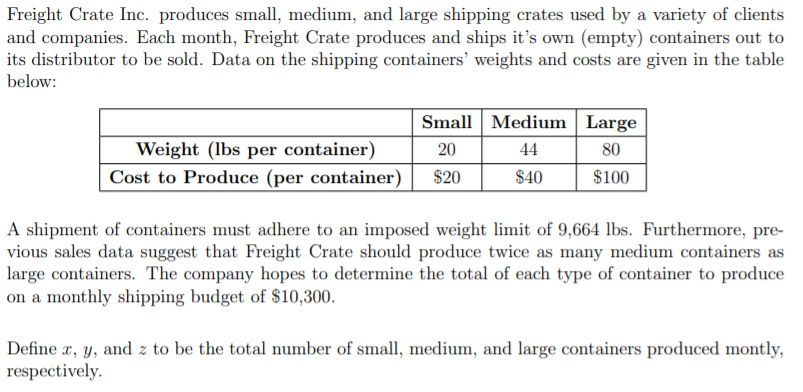 Freight Crate Inc. produces small, medium, and large shipping crates used by a variety of clients
and companies. Each month, Freight Crate produces and ships it's own (empty) containers out to
its distributor to be sold. Data on the shipping containers' weights and costs are given in the table
below:
Small Medium Large
Weight (lbs per container)
20
44
80
Cost to Produce (per container)
$20
$40
$100
A shipment of containers must adhere to an imposed weight limit of 9,664 lbs. Furthermore, pre-
vious sales data suggest that Freight Crate should produce twice as many medium containers as
large containers. The company hopes to determine the total of each type of container to produce
on a monthly shipping budget of $10,300.
Define x, y, and z to be the total number of small, medium, and large containers produced montly,
respectively.
