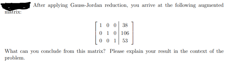 After applying Gauss-Jordan reduction, you arrive at the following augmented
matrix:
1 0 0 38
0 1 0106
0 0 1
53
What can you conclude from this matrix? Please explain your result in the context of the
problem.
