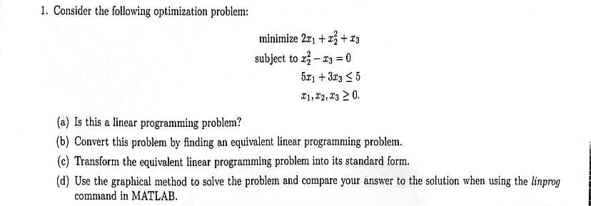 1. Consider the following optimization problem:
minimize 2x1 + x² + x3
subject to 22-23 = 0
5x1 + 3x3 ≤ 5
I1, I2, I3 ≥ 0.
(a) Is this a linear programming problem?
(b) Convert this problem by finding an equivalent linear programming problem.
(c) Transform the equivalent linear programming problem into its standard form.
(d) Use the graphical method to solve the problem and compare your answer to the solution when using the linprog
command in MATLAB.