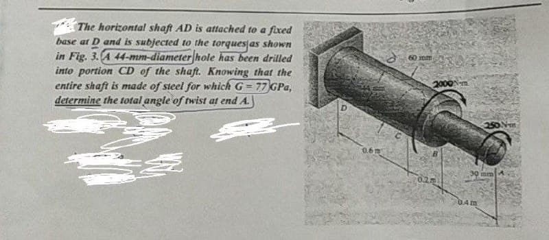 The horizontal shaft AD is attached to a fixed
base at D and is subjected to the torques as shown
in Fig. 3. A 44-mm-diameter hole has been drilled
into portion CD of the shaft. Knowing that the
entire shaft is made of steel for which G = 77 GPa,
determine the total angle of twist at end A.
D
0.6m
60 mm
2000-m
1.2.m
250 №-m
30 mm
04m