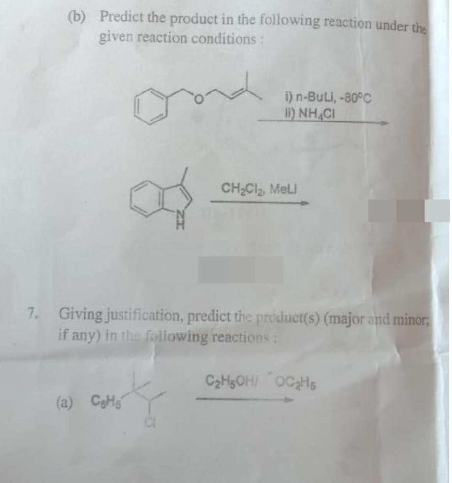 (b) Predict the product in the following reaction under the
given reaction conditions:
ond
(a) CH
of
i) n-Buli, -80°C
I) NHẠCH
7. Giving justification, predict the product(s) (major and minor;
if any) in the following reactions:
CH₂Cl₂, Meli
C₂H5OH OC₂H5