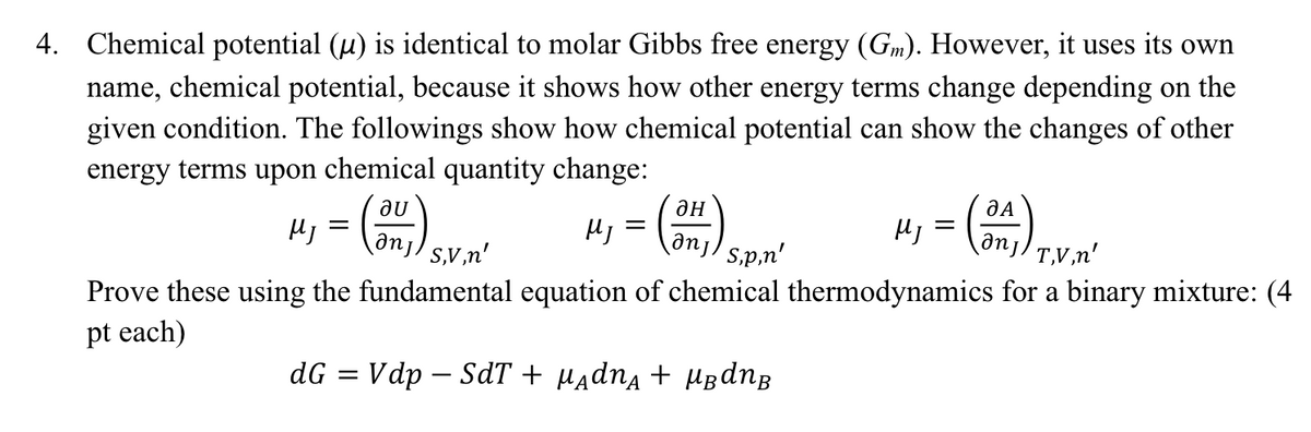 4. Chemical potential (µ) is identical to molar Gibbs free energy (Gm). However, it uses its own
name, chemical potential, because it shows how other energy terms change depending on the
given condition. The followings show how chemical potential can show the changes of other
energy terms upon chemical quantity change:
au
anj) T,V,n'
MJ
anj) s,v,n'
Prove these using the fundamental equation of chemical thermodynamics for a binary mixture: (4
pt each)
dG = Vdp - SdT + μAdnĄ + μBdn B
MJ
=
ан
anj sp,n'
MJ
=
(34₁)