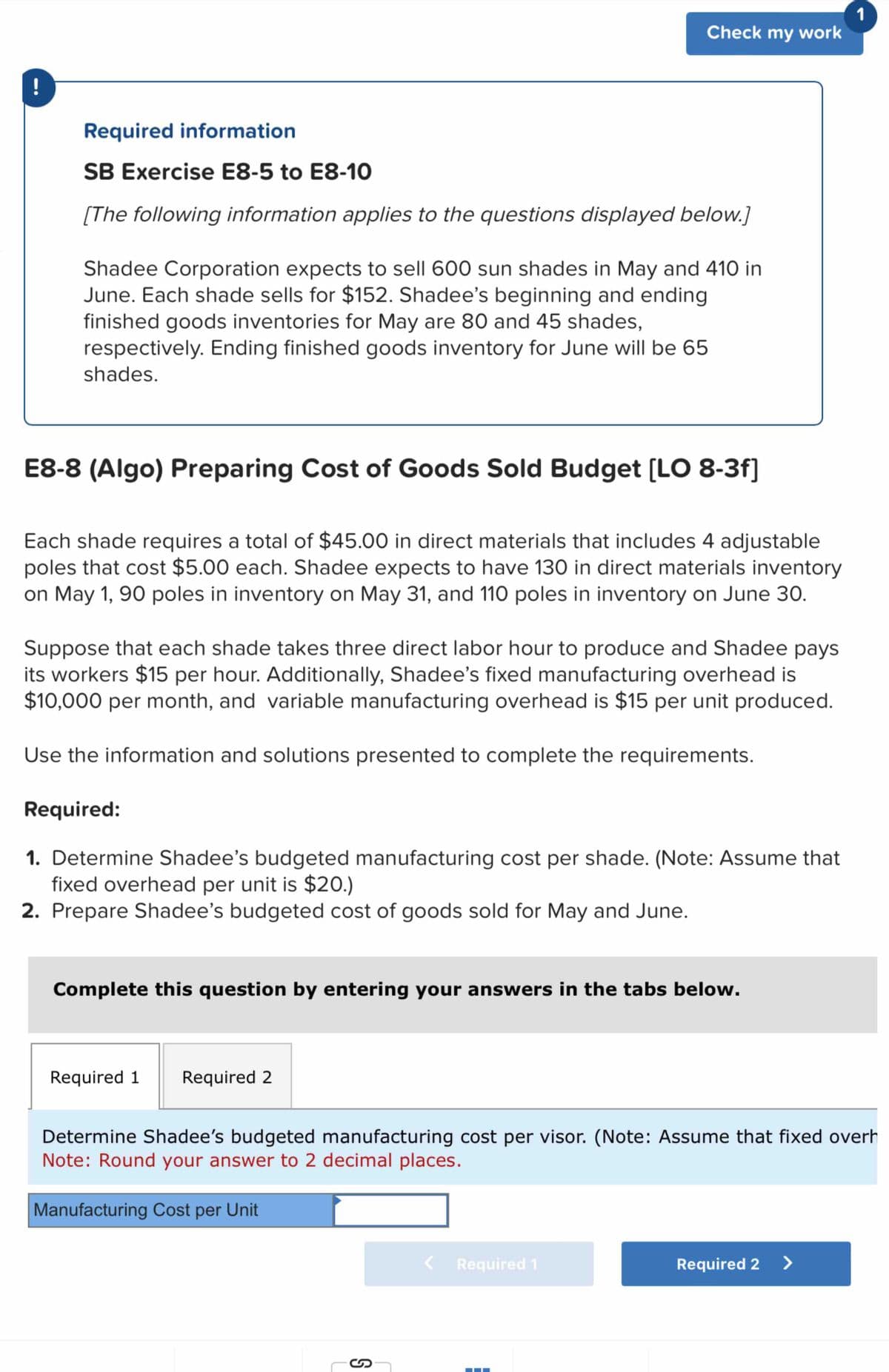 !
1
Check my work
Required information
SB Exercise E8-5 to E8-10
[The following information applies to the questions displayed below.]
Shadee Corporation expects to sell 600 sun shades in May and 410 in
June. Each shade sells for $152. Shadee's beginning and ending
finished goods inventories for May are 80 and 45 shades,
respectively. Ending finished goods inventory for June will be 65
shades.
E8-8 (Algo) Preparing Cost of Goods Sold Budget [LO 8-3f]
Each shade requires a total of $45.00 in direct materials that includes 4 adjustable
poles that cost $5.00 each. Shadee expects to have 130 in direct materials inventory
on May 1, 90 poles in inventory on May 31, and 110 poles in inventory on June 30.
Suppose that each shade takes three direct labor hour to produce and Shadee pays
its workers $15 per hour. Additionally, Shadee's fixed manufacturing overhead is
$10,000 per month, and variable manufacturing overhead is $15 per unit produced.
Use the information and solutions presented to complete the requirements.
Required:
1. Determine Shadee's budgeted manufacturing cost per shade. (Note: Assume that
fixed overhead per unit is $20.)
2. Prepare Shadee's budgeted cost of goods sold for May and June.
Complete this question by entering your answers in the tabs below.
Required 1
Required 2
Determine Shadee's budgeted manufacturing cost per visor. (Note: Assume that fixed overh
Note: Round your answer to 2 decimal places.
Manufacturing Cost per Unit
Required 1
Required 2 >