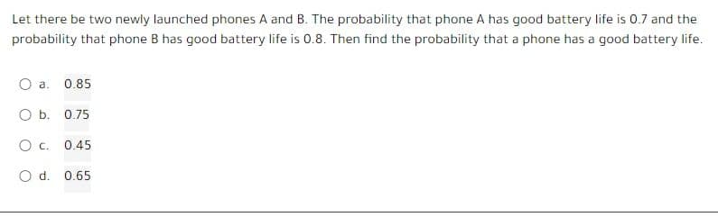 Let there be two newly launched phones A and B. The probability that phone A has good battery life is 0.7 and the
probability that phone B has good battery life is 0.8. Then find the probability that a phone has a good battery life.
O a. 0.85
O b. 0.75
OC. 0.45
O d. 0.65