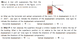 82 A man with superpowers fes tom the
top of a bulding as shoun in the figure caen
What ae the horizontal and vetial componena of the mans 15 m daplacement in mi,
- 262 Ue signs indicate the diectons of the daplacement components. se signs to
indicate the directons of the displacement components
Herizomtal displacement : ( )a Vertcal digiacement :(4)a
B What n A man obsenves the upehero throuvgh a window located 290 m below the top of
the building. What is the supehers's postion in m) relative to the man at the end of the
dsplacement in part (al ue signs to indcate the deections of the dsplacement components)
indicate the directions of the displacement components)
Herizotal displacement 4)=
Vertical displacement :()=
