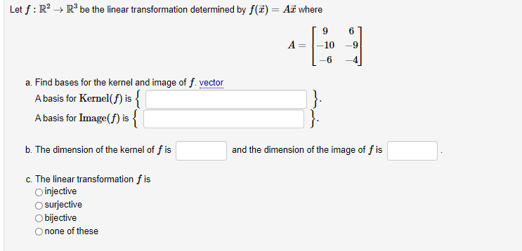 Let f : R? → R° be the linear transformation determined by f(f) = A¤ where
9.
6
A =
-10
-9
-6
a. Find bases for the kernel and image of f. vector
A basis for Kernel(f) is {
A basis for Image(f) is {
b. The dimension of the kernel of f is
and the dimension of the image of f is
c. The linear transformation f is
O injective
surjective
O bijective
O none of these
