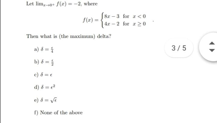 Let lim,0+ f(æ) = -2, where
8x – 3 for r < 0
f(x) =
4.r – 2 for a > 0
Then what is (the maximum) delta?
a) 8 = {
3/5
b) ô = {
c) 8 = €
d) 8 = e?
e) 8 = Ve
f) None of the above
