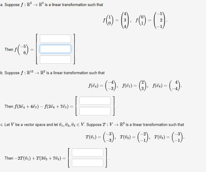 a. Suppose f : R? → R° is a linear transformation such that
2
Then f
b. Suppose f : R12 → R² is a linear transformation such that
f(ea) =
f(ë;) =
f(ës) = (
Then f(3e4 +4ē7) – f(2ēs + 7ë;) =
c. Let V be a vector space and let i1, 02, vz E V. Suppose T:V → R² is a linear transformation such that
T(5,) = (),
T(52) = (),
T(i3) =
%3D
Then –2T(v1) +T(3v2+ 703)
I
||
