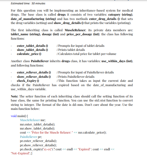 Estimated time: 50 minutes
For this question you will be implementing an inheritance-based system for medical
drugs. The base class is called drugs it consists of two variables: category (string).
date_of_manufacturing (string) and has two methods enter_drug_details () that sets
the drug variables (setting) and show_drug_details () that prints the variables (printing).
The first inheriting class is called MuseleRelaxer; its private data members are:
tablet_name (string), dosage (int) and price_per_dosage (int): the class has following
functions:
enter_tablet_details ()
show_tablet_details ()
caleulate_price ()
/Prompts for input of tablet details
//Prints tablet details
/Calculates total price for tablet per volume
Another class PainReliever inherits drugs class, it has variables: use_within_days (int),
and following functions:
enter_reliever_details () /Prompts for input of PainReliever details
show_reliever_details () /Prints PainReliever details
check_Expiry ()
checks if the PainReliever has expired based on the date_of_manufacturing and
use_within_days variable.
I/This function takes as input the current date and
Note: The setter function of each inheriting class should call the setting function of its
base class, the same for printing function. You can use the std:stoi function to convert
string to integer. The format of the date is dd-mm. Don't care about the year. Use the
main function below:
void main() {
MuscleRelaxer mr;
mr.enter_tablet_details():
mr.show_tablet_details):
cout << "Price for the Muscle Relaxer:'< mr.calculate_price():
PainReliever pr;
pr.enter_reliever_details();
pr.show_reliever_details():
pr.check_expiry('15-05")? cout << endl << "Expired" : cout << endl <<
"Not-Expired"; }
