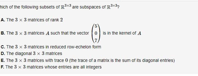 hich of the following subsets of IR3X3 are subspaces of R³×3?
A. The 3 x 3 matrices of rank 2
(5)
B. The 3 x 3 matrices A such that the vector 0 is in the kernel of A
C. The 3 x 3 matrices in reduced row-echelon form
D. The diagonal 3 x 3 matrices
E. The 3 x 3 matrices with trace 0 (the trace of a matrix is the sum of its diagonal entries)
F. The 3 x 3 matrices whose entries are all integers
