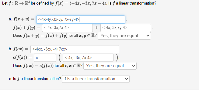 Let f:R → R° be defined by f(x) =(-4x,–3x, 7x – 4). Is fa linear transformation?
a. f(x + y) = <-4x-4y,-3x-3y, 7x-7y-4>|
f(x) + f(y)
= <-4x,-3x,7x-4>
+ <-4x,-3x,7y-4>
Does f(r+ y) = f(x)+f(y) for all z, Y E R? Yes, they are equal
b. f (cz) 3D <-4сх, -Зсх, -4+7сх>
c(f(x)) = c
<-4х, -3х, 7х-4>
Does f(cz) = c(f(x)) for all c, x E R? Yes, they are equal
c. Is fa linear transformation? fis a linear transformation
>
