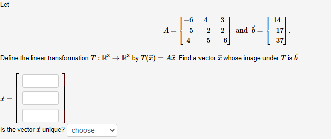 Let
3
14
A =
-2
2
and b=
4.
-5
-6
Define the linear transformation T : R -→ R³ by T(7) = Ai. Find a vector i whose image under T is b.
Is the vector i unique? choose
