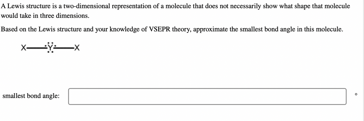 A Lewis structure is a two-dimensional representation of a molecule that does not necessarily show what shape that molecule
would take in three dimensions.
Based on the Lewis structure and your knowledge of VSEPR theory, approximate the smallest bond angle in this molecule.
XÿX
smallest bond angle:
O