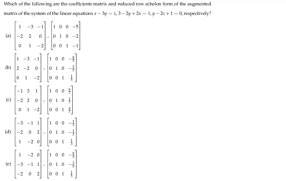 Which of the following are the coefficients matrix and reduced row echelon form of the augmented
matrix of the system of the linear equations x – 3y = z, 3– 2y + 2x = 1, y – 2z +1 = 0, respectively?
1
-3 -1
1 0 0 -5
(a)
-2
2
,0 1 0 -2
1
-2
0 0 1
1 -3 -1
1 0 0
(b) 2 -2
, 10 1 0 -
1
-2
0 0 1
-1 3
1
100 9
(c)
-2 2
, 0 1
1
-2
0 0 1
-3 -1 1
1 00 -
(d)
-2 0
2, 0 1
1
-2 0
0 0 1
1
-2 0
0 0 -
(e)
-3 -1 1, o 10 -?
-2 0
o 0 1
