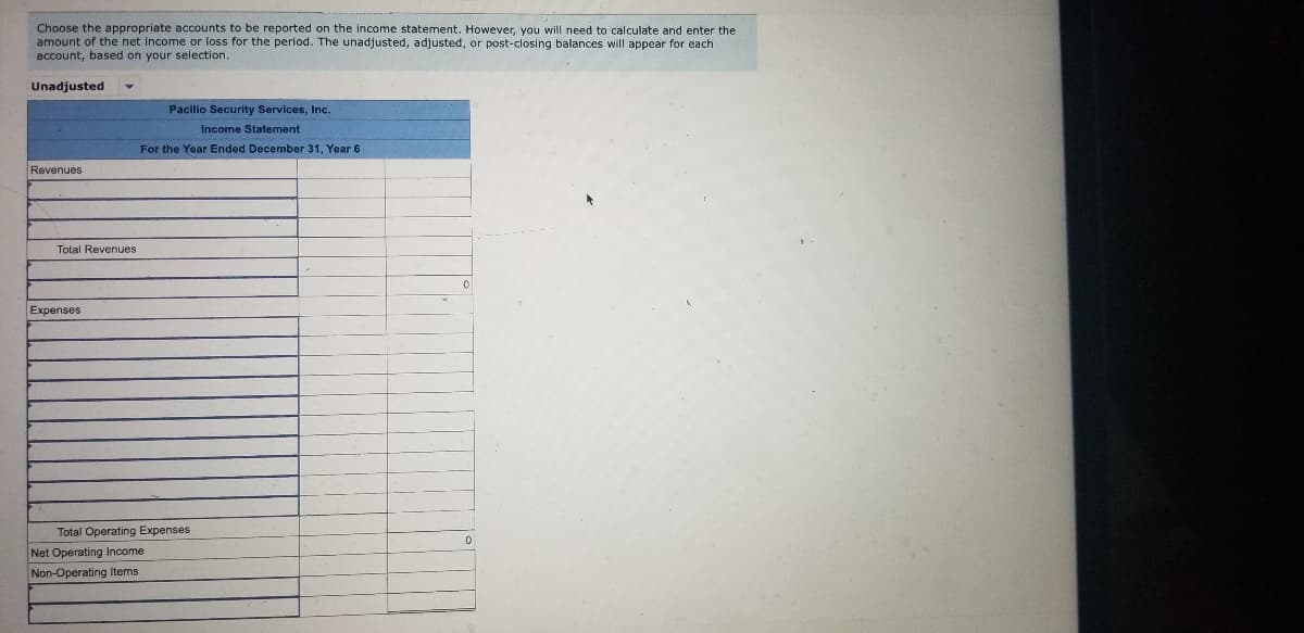 Choose the appropriate accounts to be reported on the income statement. However, you will need to calculate and enter the
amount of the net Income or loss for the period. The unadjusted, adjusted, or post-closing balances will appear for each
account, based on your selection.
Unadjusted
Pacilio Security Services, Inc.
Income Statement
For the Year Ended December 31, Year 6
Revenues
Total Revenues
Expenses
Total Operating Expenses
Net Operating Income
Non-Operating Items
